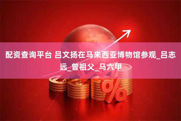 配资查询平台 吕文扬在马来西亚博物馆参观_吕志远_曾祖父_马六甲
