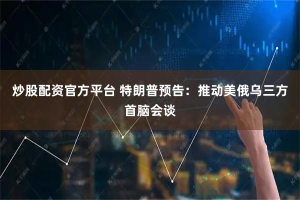 炒股配资官方平台 特朗普预告：推动美俄乌三方首脑会谈