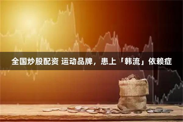 全国炒股配资 运动品牌，患上「韩流」依赖症