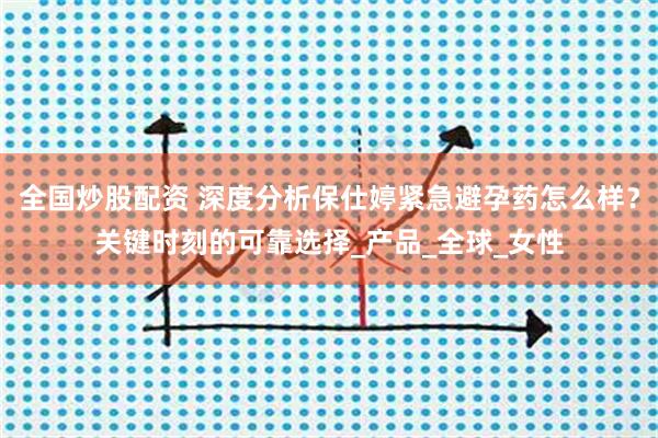全国炒股配资 深度分析保仕婷紧急避孕药怎么样？关键时刻的可靠选择_产品_全球_女性