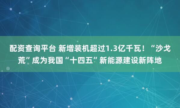 配资查询平台 新增装机超过1.3亿千瓦！“沙戈荒”成为我国“十四五”新能源建设新阵地