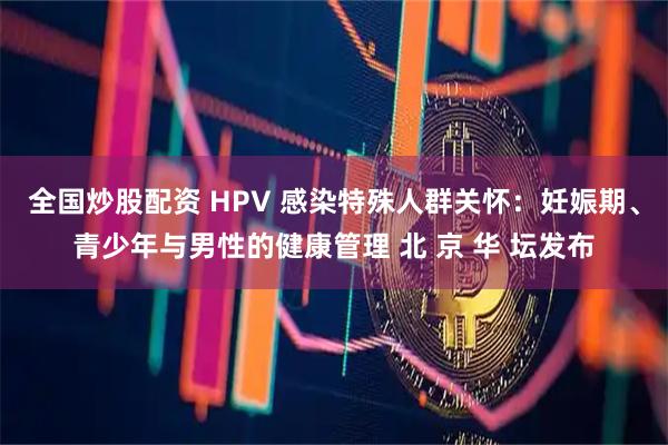 全国炒股配资 HPV 感染特殊人群关怀：妊娠期、青少年与男性的健康管理 北 京 华 坛发布