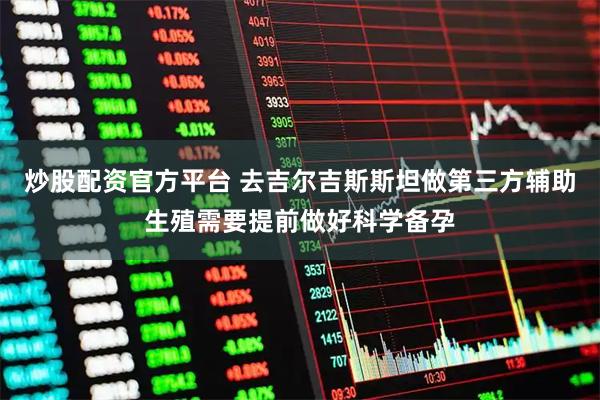 炒股配资官方平台 去吉尔吉斯斯坦做第三方辅助生殖需要提前做好科学备孕
