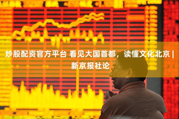 炒股配资官方平台 看见大国首都，读懂文化北京 | 新京报社论