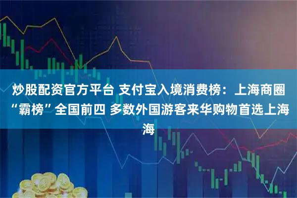 炒股配资官方平台 支付宝入境消费榜：上海商圈“霸榜”全国前四 多数外国游客来华购物首选上海