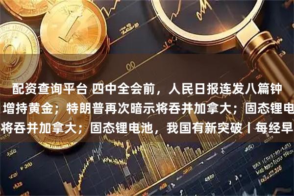 配资查询平台 四中全会前，人民日报连发八篇钟才文；中国连续11个月增持黄金；特朗普再次暗示将吞并加拿大；固态锂电池，我国有新突破丨每经早参