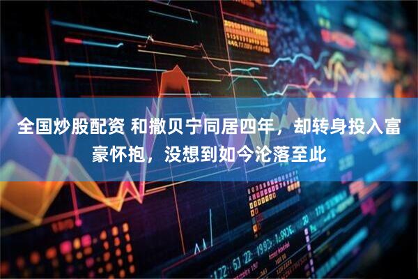 全国炒股配资 和撒贝宁同居四年，却转身投入富豪怀抱，没想到如今沦落至此
