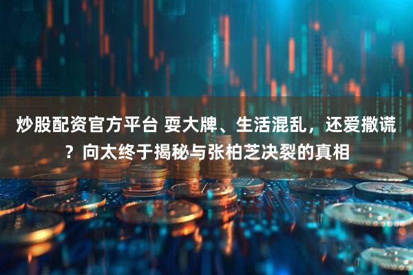 炒股配资官方平台 耍大牌、生活混乱，还爱撒谎？向太终于揭秘与张柏芝决裂的真相