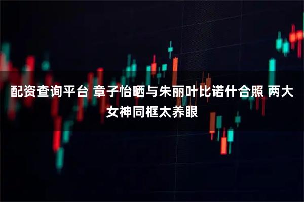 配资查询平台 章子怡晒与朱丽叶比诺什合照 两大女神同框太养眼