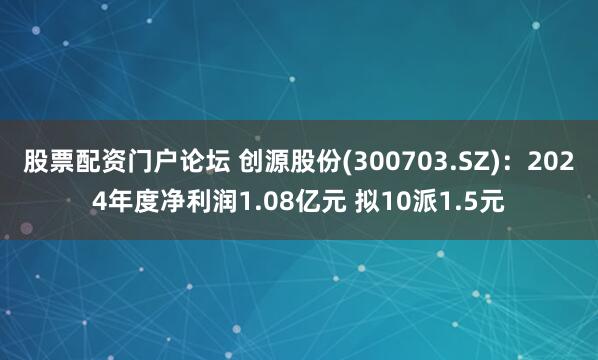 股票配资门户论坛 创源股份(300703.SZ)：2024年度净利润1.08亿元 拟10派1.5元