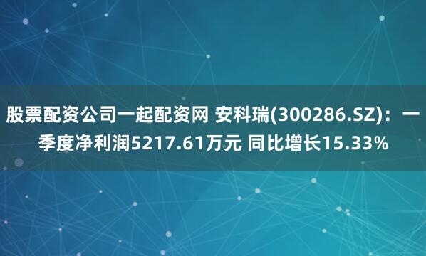 股票配资公司一起配资网 安科瑞(300286.SZ)：一季度净利润5217.61万元 同比增长15.33%