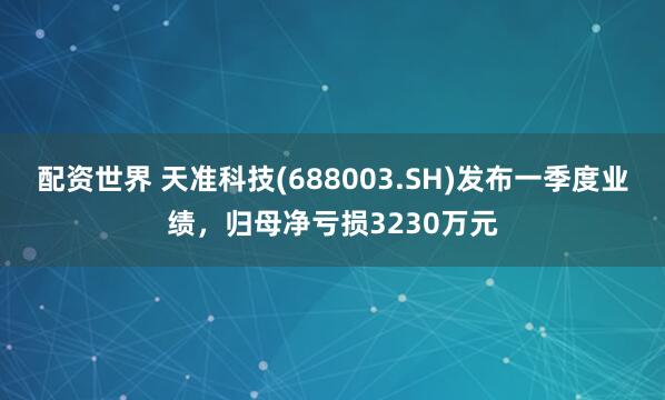 配资世界 天准科技(688003.SH)发布一季度业绩，归母净亏损3230万元