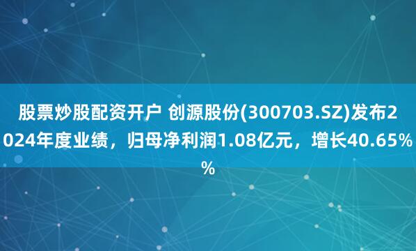 股票炒股配资开户 创源股份(300703.SZ)发布2024年度业绩，归母净利润1.08亿元，增长40.65%