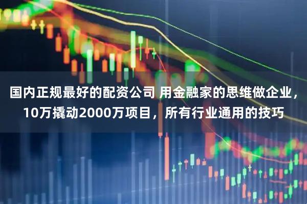 国内正规最好的配资公司 用金融家的思维做企业，10万撬动2000万项目，所有行业通用的技巧