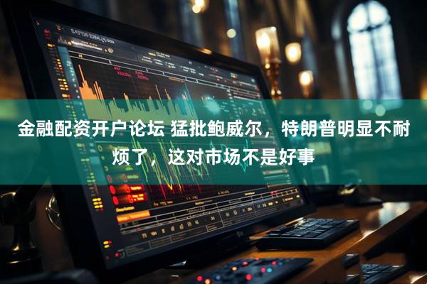 金融配资开户论坛 猛批鲍威尔，特朗普明显不耐烦了，这对市场不是好事