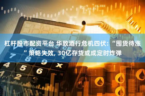 杠杆股市配资平台 华致酒行危机四伏: “囤货待涨”策略失效, 30亿存货或成定时炸弹