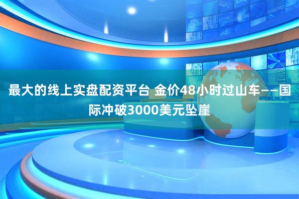 最大的线上实盘配资平台 金价48小时过山车——国际冲破3000美元坠崖