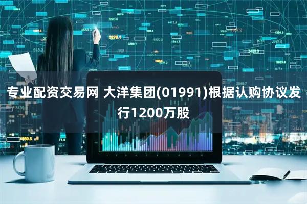 专业配资交易网 大洋集团(01991)根据认购协议发行1200万股