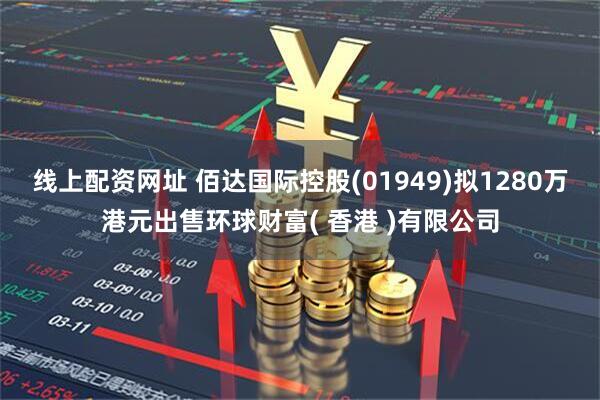 线上配资网址 佰达国际控股(01949)拟1280万港元出售环球财富( 香港 )有限公司