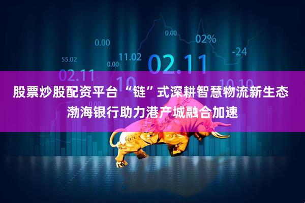 股票炒股配资平台 “链”式深耕智慧物流新生态 渤海银行助力港产城融合加速