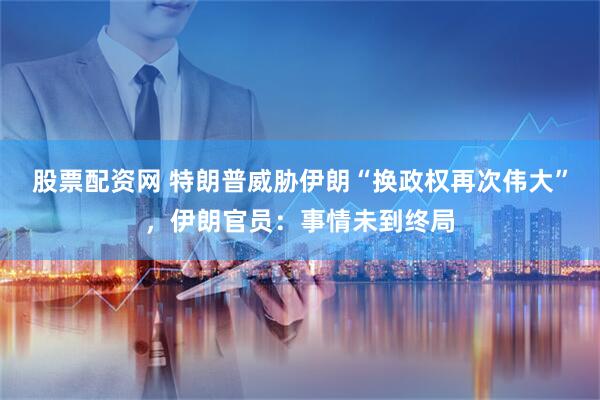 股票配资网 特朗普威胁伊朗“换政权再次伟大”，伊朗官员：事情未到终局