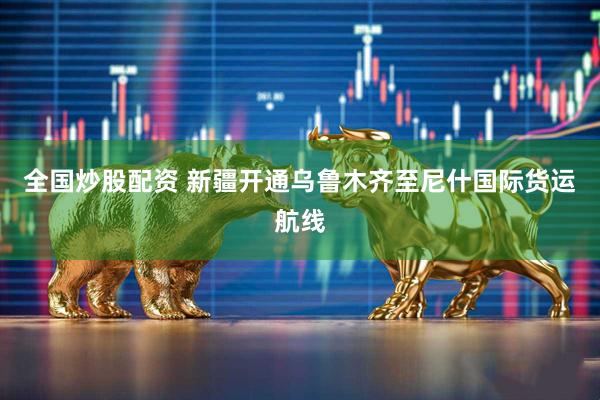 全国炒股配资 新疆开通乌鲁木齐至尼什国际货运航线