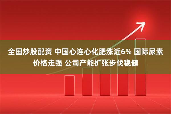 全国炒股配资 中国心连心化肥涨近6% 国际尿素价格走强 公司产能扩张步伐稳健