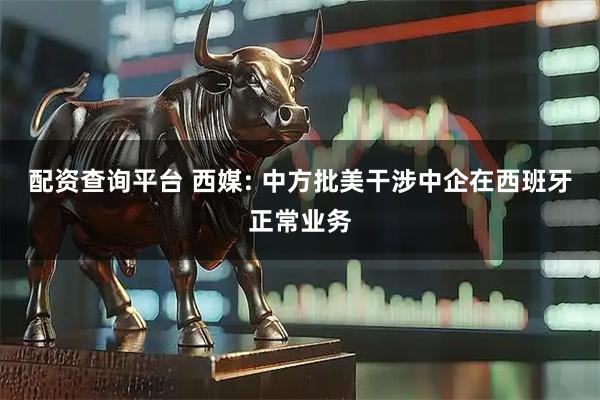 配资查询平台 西媒: 中方批美干涉中企在西班牙正常业务