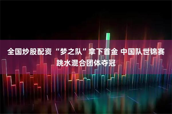 全国炒股配资 “梦之队”拿下首金 中国队世锦赛跳水混合团体夺冠