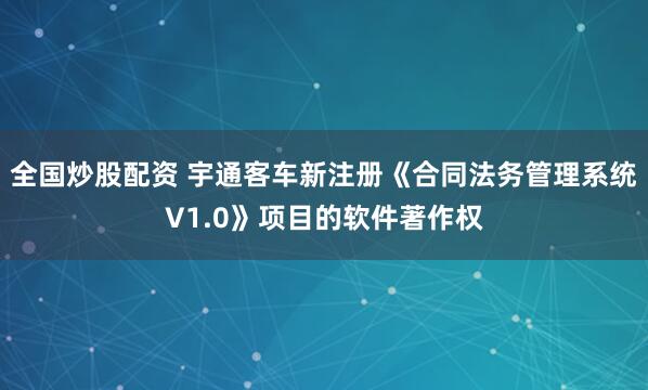 全国炒股配资 宇通客车新注册《合同法务管理系统V1.0》项目的软件著作权