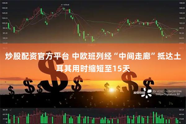 炒股配资官方平台 中欧班列经“中间走廊”抵达土耳其用时缩短至15天