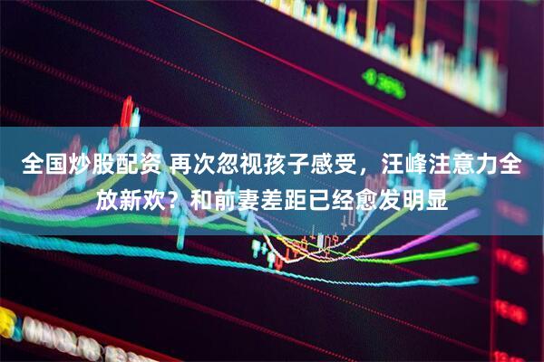 全国炒股配资 再次忽视孩子感受，汪峰注意力全放新欢？和前妻差距已经愈发明显