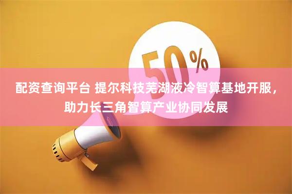 配资查询平台 提尔科技芜湖液冷智算基地开服，助力长三角智算产业协同发展
