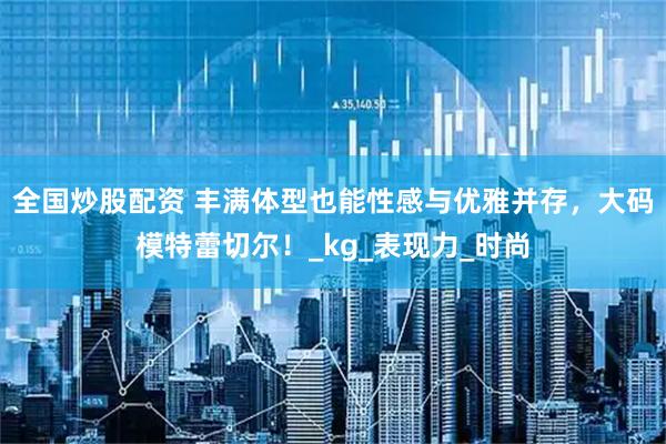 全国炒股配资 丰满体型也能性感与优雅并存，大码模特蕾切尔！_kg_表现力_时尚