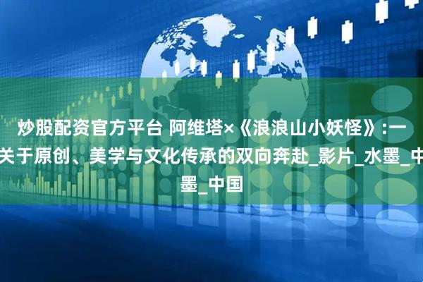 炒股配资官方平台 阿维塔×《浪浪山小妖怪》:一场关于原创、美学与文化传承的双向奔赴_影片_水墨_中国