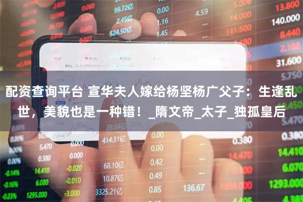 配资查询平台 宣华夫人嫁给杨坚杨广父子：生逢乱世，美貌也是一种错！_隋文帝_太子_独孤皇后