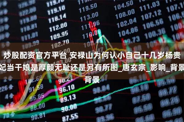 炒股配资官方平台 安禄山为何认小自己十几岁杨贵妃当干娘是厚颜无耻还是另有所图_唐玄宗_影响_背景