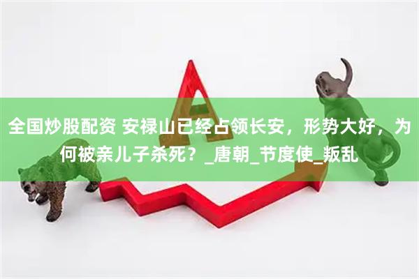 全国炒股配资 安禄山已经占领长安，形势大好，为何被亲儿子杀死？_唐朝_节度使_叛乱
