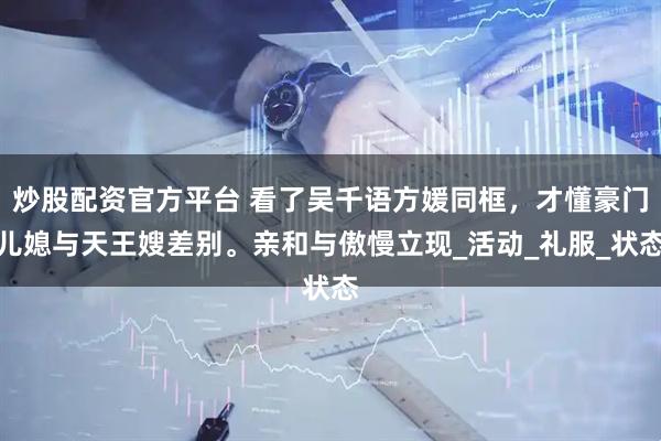 炒股配资官方平台 看了吴千语方媛同框，才懂豪门儿媳与天王嫂差别。亲和与傲慢立现_活动_礼服_状态