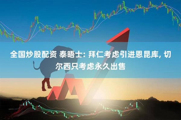 全国炒股配资 泰晤士: 拜仁考虑引进恩昆库, 切尔西只考虑永久出售