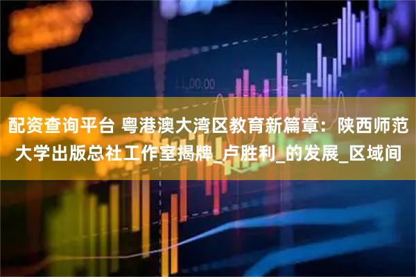 配资查询平台 粤港澳大湾区教育新篇章：陕西师范大学出版总社工作室揭牌_卢胜利_的发展_区域间