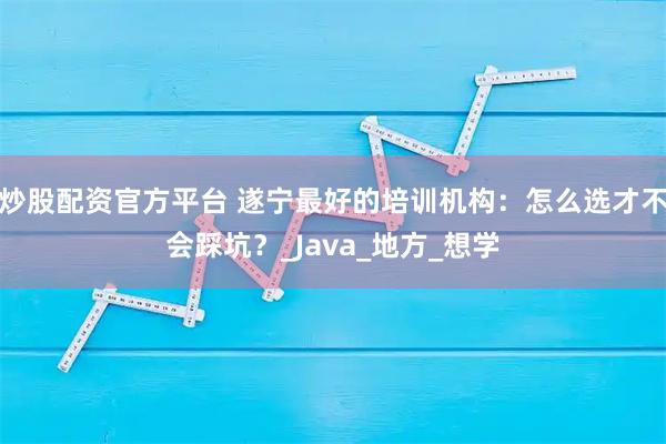 炒股配资官方平台 遂宁最好的培训机构：怎么选才不会踩坑？_Java_地方_想学