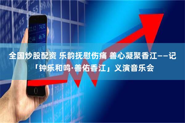 全国炒股配资 乐韵抚慰伤痛 善心凝聚香江——记「钟乐和鸣·善佑香江」义演音乐会